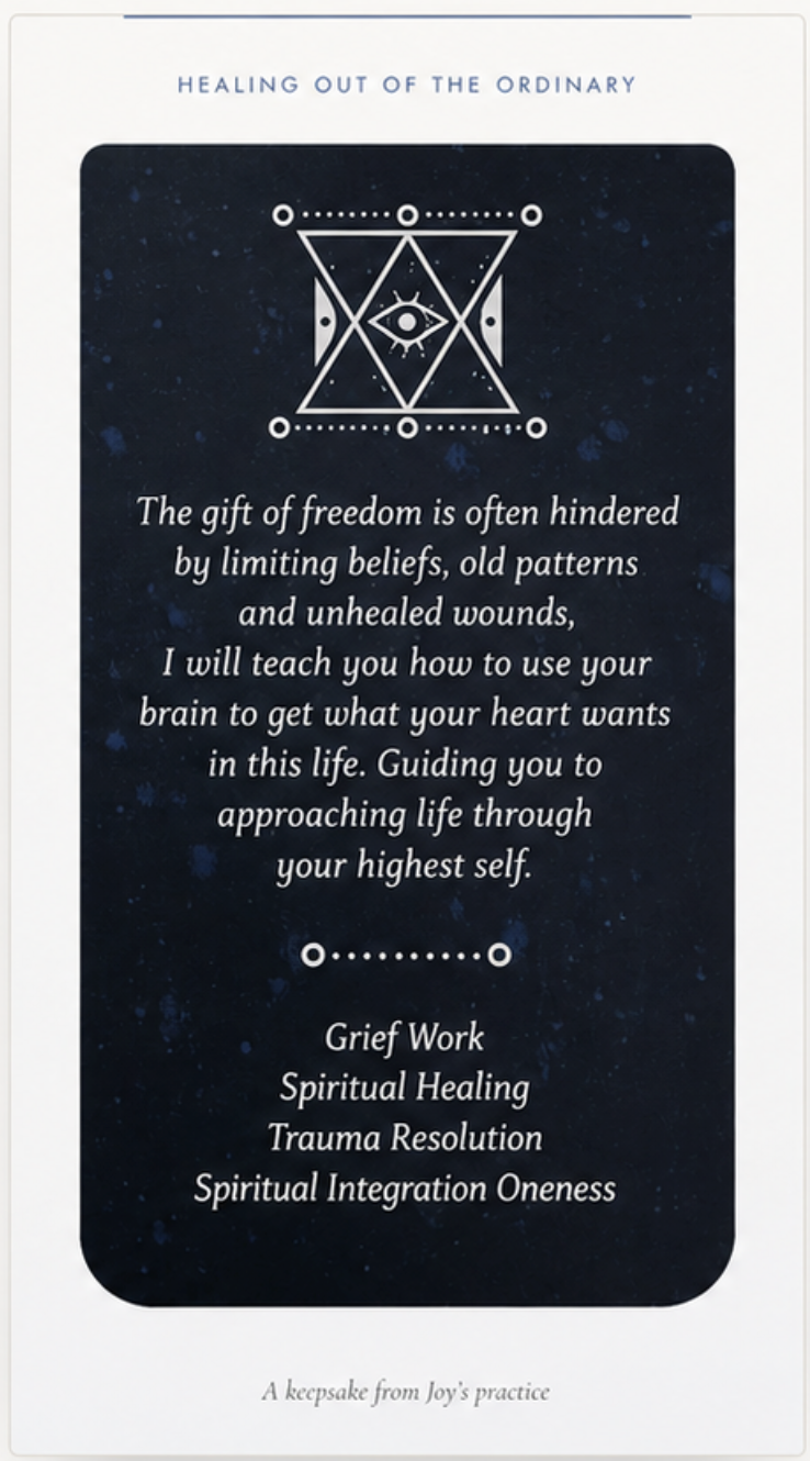 Healing Out of the Ordinary: a keepsake card reading: The gift of freedom is often hindered by limiting beliefs, old patterns and unhealed wounds. I will teach you how to use your brain to get what your heart wants in this life. Guiding you to approaching life through your highest self. Grief Work. Spiritual Healing. Trauma Resolution. Spiritual Integration Oneness. A keepsake from Joy's practice.